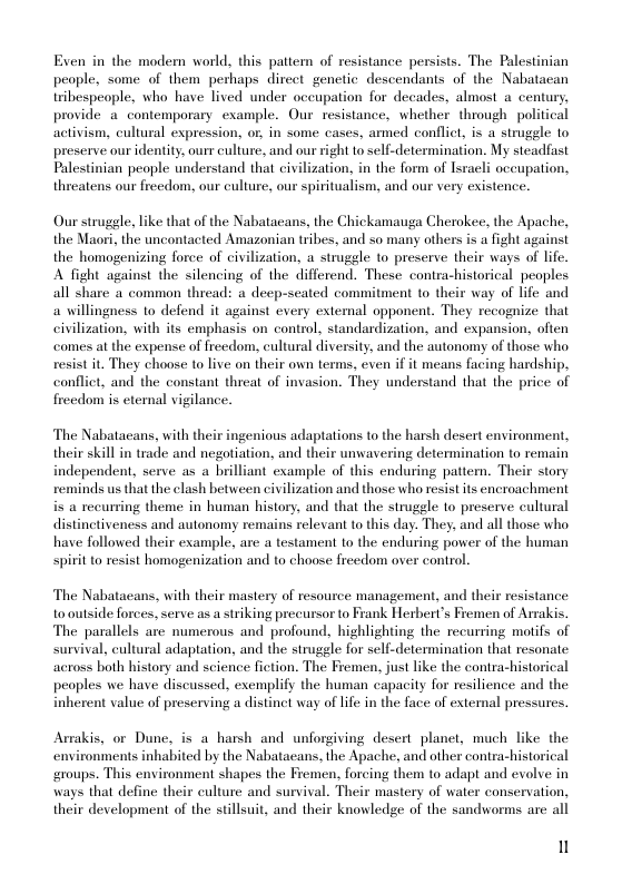 Exen in the modern world, this pattern of resistance persists. The Palestinian people, some of them perhaps direct genetic descendants of the Nabatacan tribespeople, who have lived under oceupation for decades, almost a century, provide a_ contemporary example. Our resistance, whether through political activism, cultural expression, or, in some cases, armed conflict, is a strugele to preserve our identity, ourr culture, and our right to self-determination. My steadfast Palestinian people understand that civilization, in the form of lsracli occupation, threatens our freedom, our culture, our spiritualism, and our very existence.  Our struggle, like that of the Nabatacans, the Chickamauga Cherokee, the Apache, the Maori, the uncontacted Amazonian tribes, and so many others is a fight against the homogenizing force of civilization, a strugele to preserve their ways of life. A fight against the silencing of the differend. These contra-historical peoples all share a common thread: a decp-seated commitment to their way of life and a willingness to defend it against every extemal opponent. They recognize that civilization, with its emphasis on control, standardization, and expansion, often comes at the expense of freedom, cultural diversity, and the autonomy of those who resist it They choose to live on their own terms, even if it means facing hardship, conflict, and the constant threat of invasion. They understand that the price of freedom is eternal vigilance.  The Nabatacans, with their ingenious adaptations to the harsh desert environment, their skill in trade and negotiation, and their unwavering determination to remain independent, serve as a brilliant example of this enduring patter. Their story reminds us that the clash between civilization and those who resist its encroachment is a recurring theme in human history, and that the struggle to preserve cultural distinctiveness and autonomy remains relevant to this day. They, and all those who have followed their example, are a testament to the enduring power of the human spirit to resist homogenization and to choose freedom over control.  The Nabatacans, with their mastery of resource management, and their resistance o outside forces, serve as a striking precursor to Frank Herbert’s Fremen of Arrakis. The parallels are numerous and profound, highlighting the recurring motifs of survival, cultural adaptation, and the strugele for self-determination that resonate. across both history and science fiction. The Fremen, just like the contra-historical peoples we have discussed, exemplify the human capacity for resilience and the inherent value of preserving a distinet way of life in the face of extemal pressures.  Arrakis, or Dune, is a harsh and unforgiving desert planet, much like the environments inhabited by the Nabatacans, the Apache, and other contra-historical groups. This environment shapes the Fremen, forcing them to adapt and evolve in ways that define their culture and survival. Their mastery of water conservation, their development of the stillsuit, and their knowledge of the sandworms are all  u 